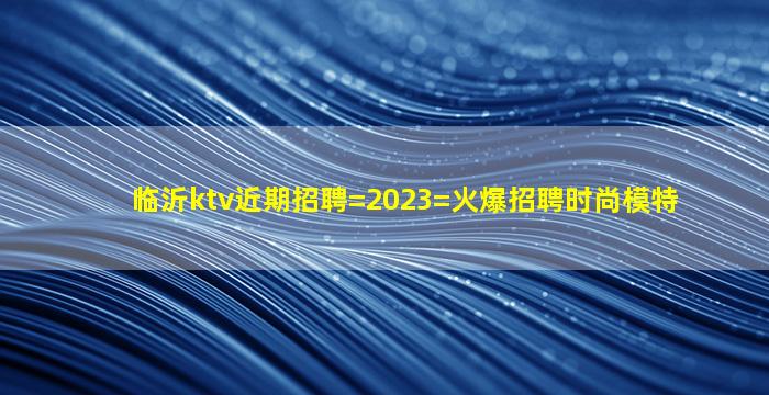 临沂ktv近期招聘=2023=火爆招聘时尚模特